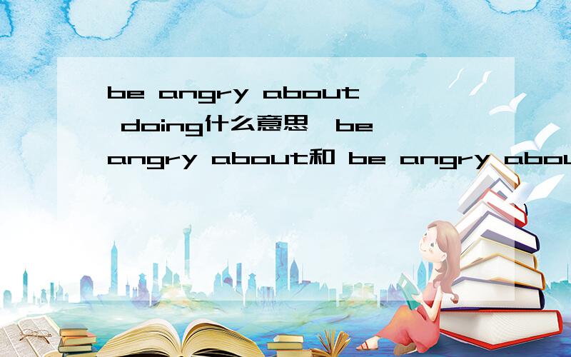 be angry about doing什么意思,be angry about和 be angry about是相等的吗（在线等）说详细点