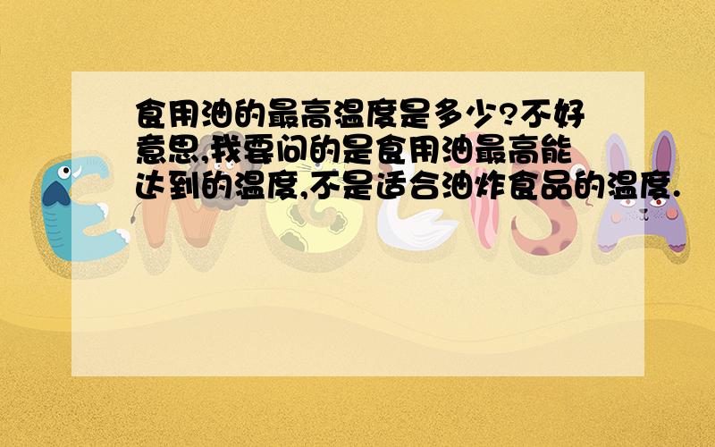 食用油的最高温度是多少?不好意思,我要问的是食用油最高能达到的温度,不是适合油炸食品的温度.