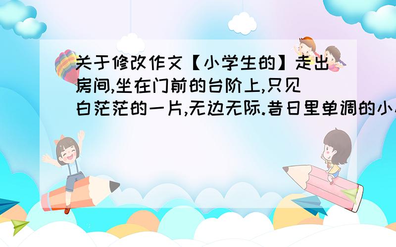 关于修改作文【小学生的】走出房间,坐在门前的台阶上,只见白茫茫的一片,无边无际.昔日里单调的小村子,被冬姑娘披上了银纱,反倒显得楚楚动人.积雪并不厚,半个小指头就到底了.我只是用