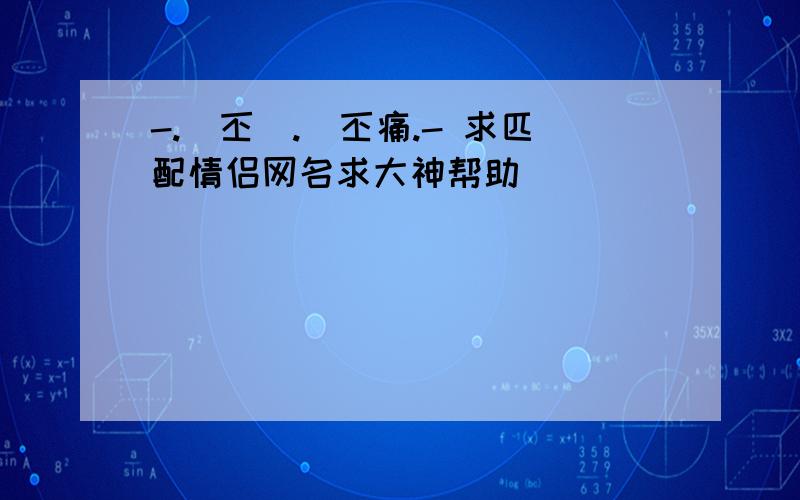 -.吢丕動.則丕痛.- 求匹配情侣网名求大神帮助