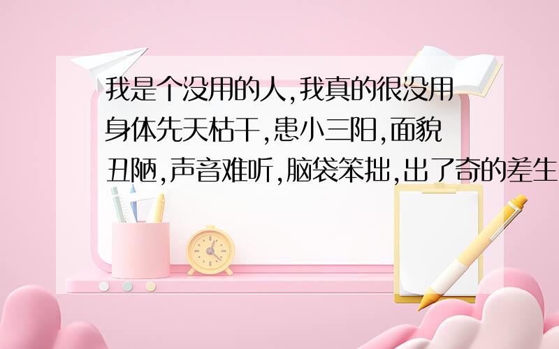 我是个没用的人,我真的很没用身体先天枯干,患小三阳,面貌丑陋,声音难听,脑袋笨拙,出了奇的差生,感情零点,工作零点,废物!