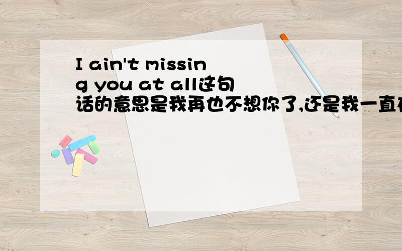 I ain't missing you at all这句话的意思是我再也不想你了,还是我一直在想你~~谢谢~