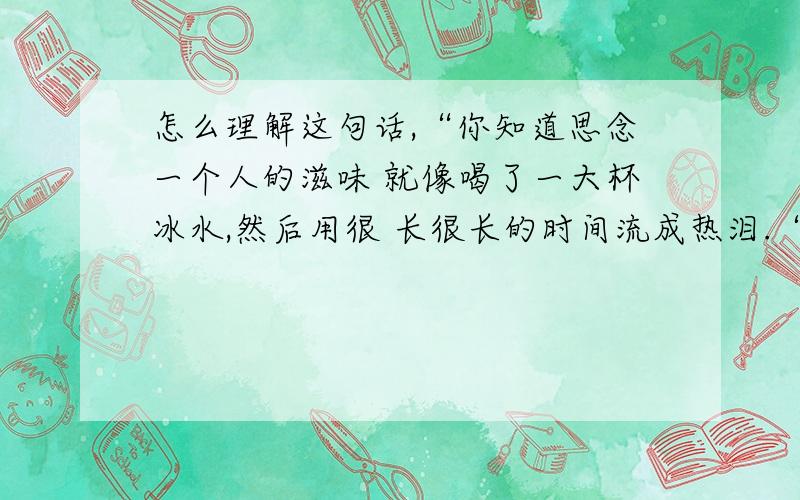 怎么理解这句话,“你知道思念一个人的滋味 就像喝了一大杯冰水,然后用很 长很长的时间流成热泪.“