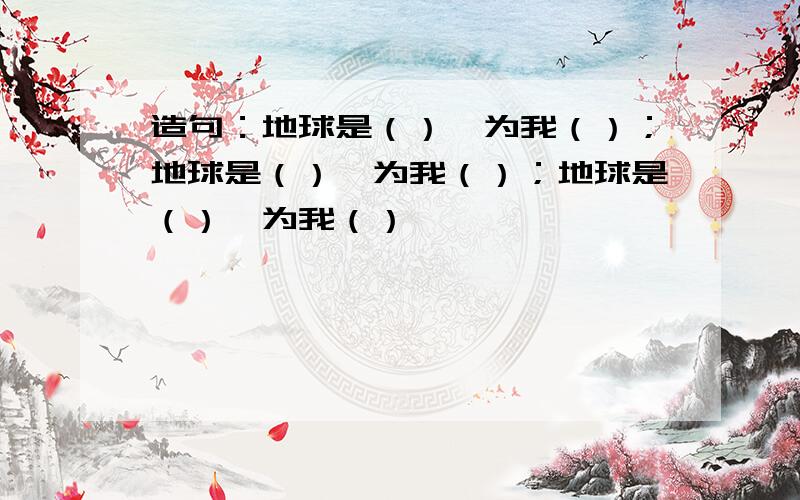 造句：地球是（）,为我（）；地球是（）,为我（）；地球是（）,为我（）