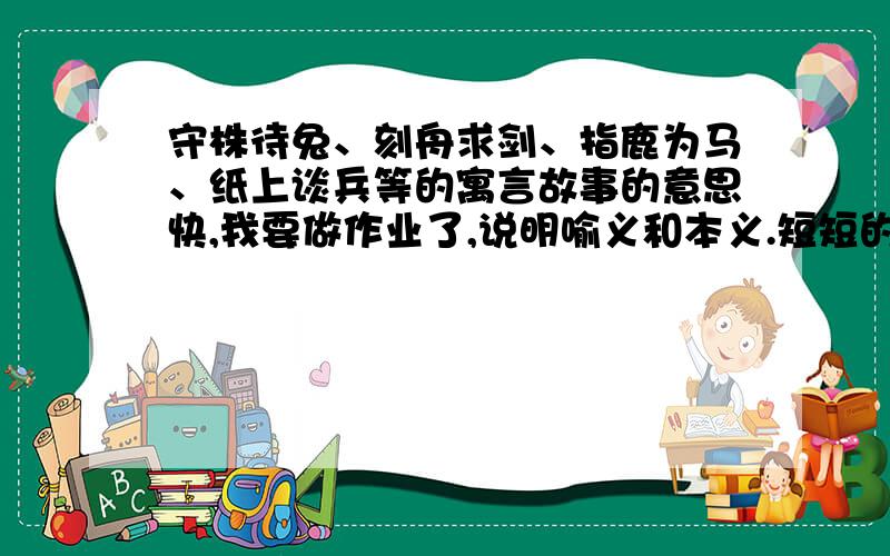 守株待兔、刻舟求剑、指鹿为马、纸上谈兵等的寓言故事的意思快,我要做作业了,说明喻义和本义.短短的