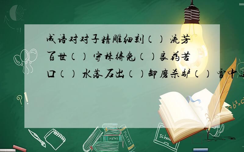 成语对对子精雕细刻（） 流芳百世（） 守株待兔（）良药苦口（） 水落石出（）卸磨杀驴（） 雪中送炭（）还有伶牙俐齿（）要注意对仗工整，意思相对!