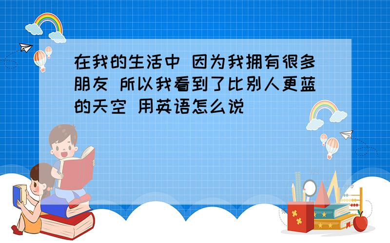 在我的生活中 因为我拥有很多朋友 所以我看到了比别人更蓝的天空 用英语怎么说