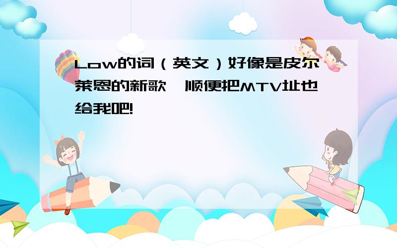 Low的词（英文）好像是皮尔莱恩的新歌,顺便把MTV址也给我吧!