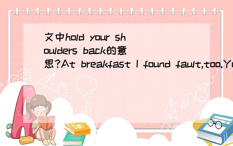 文中hold your shoulders back的意思?At breakfast I found fault,too.You spilled things.You gulped down your food.You put your elbows on the table.You spread butter too thick on your bread.And as you started off to play and I made for my train,you