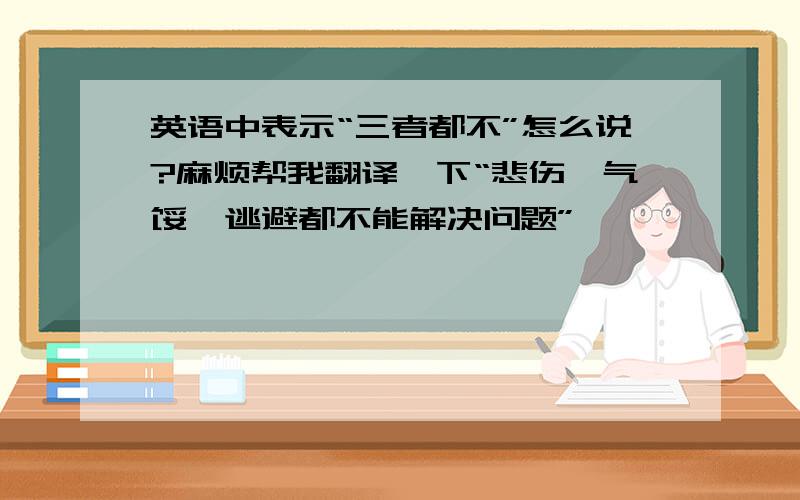 英语中表示“三者都不”怎么说?麻烦帮我翻译一下“悲伤、气馁、逃避都不能解决问题”