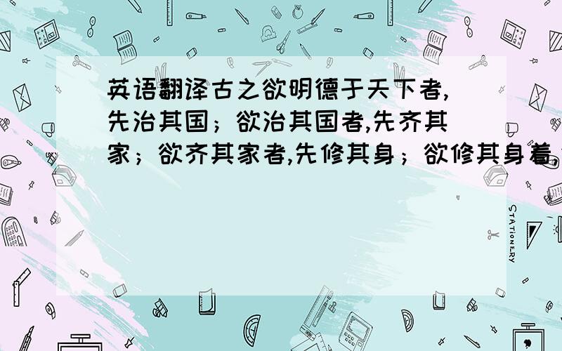 英语翻译古之欲明德于天下者,先治其国；欲治其国者,先齐其家；欲齐其家者,先修其身；欲修其身着,先正其心；欲正其心者,先诚其意：欲诚其意着,先致其知,致和在格物.这段翻译!