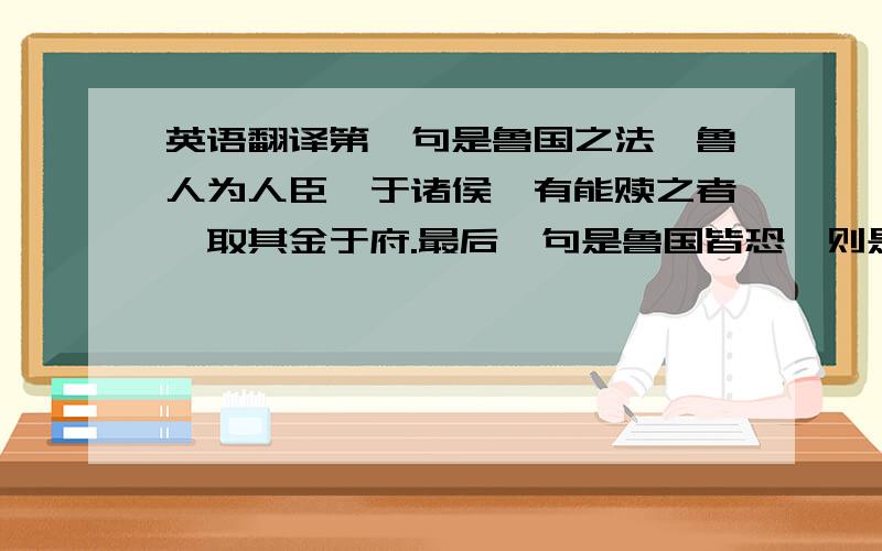 英语翻译第一句是鲁国之法,鲁人为人臣妾于诸侯,有能赎之者,取其金于府.最后一句是鲁国皆恐,则是与一国为敌也