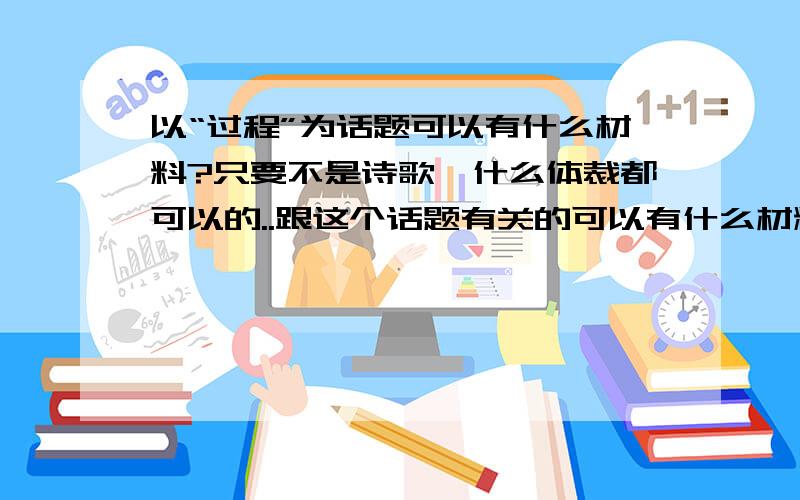 以“过程”为话题可以有什么材料?只要不是诗歌,什么体裁都可以的..跟这个话题有关的可以有什么材料?