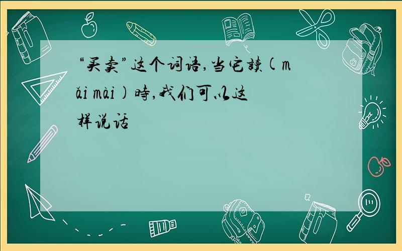 “买卖”这个词语,当它读(mǎi mài)时,我们可以这样说话