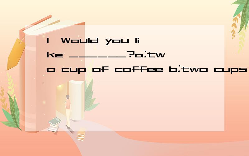 1,Would you like ______?a;two cup of coffee b;two cups of coffees c;two cups of coffee d;two cup of coffees 2,my mum is very ______to be taking a ______vacation in shanghai.a;exciting,relaxing b;exciced,relaxed c;exciting,relaxed d;exciced,relaxing 3