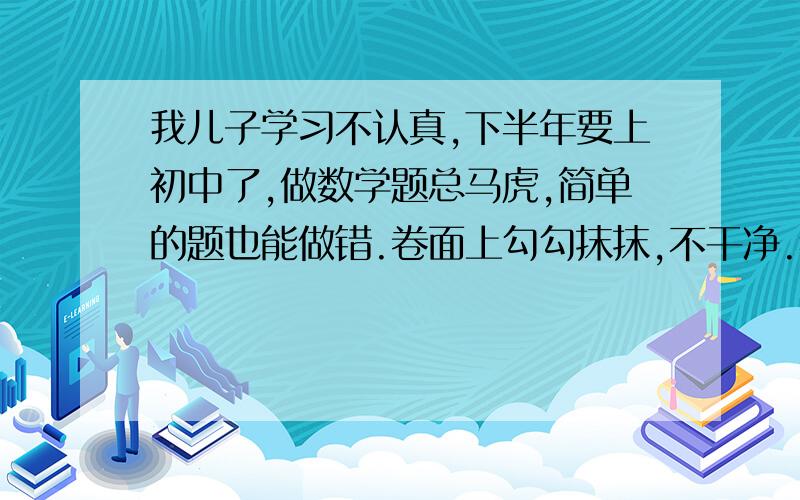 我儿子学习不认真,下半年要上初中了,做数学题总马虎,简单的题也能做错.卷面上勾勾抹抹,不干净.犯愁有什么好的教育方法推荐一下,怎么能改善他懒惰、马虎、胆小的毛病?