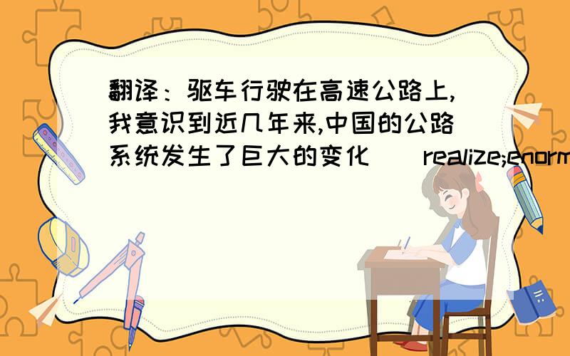 翻译：驱车行驶在高速公路上,我意识到近几年来,中国的公路系统发生了巨大的变化．(realize;enormous)