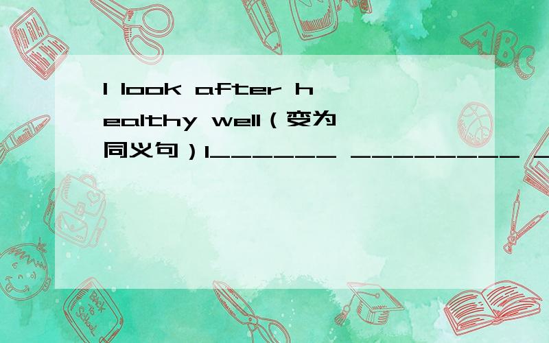 I look after healthy well（变为同义句）I______ ________ ________ _______my healthy