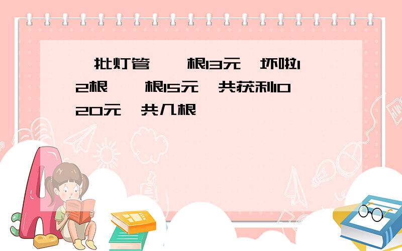 一批灯管,一根13元,坏啦12根,一根15元,共获利1020元,共几根