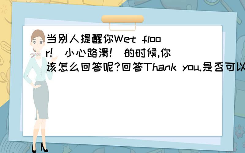 当别人提醒你Wet floor!(小心路滑!）的时候,你该怎么回答呢?回答Thank you.是否可以,有没有更好的回答方式.请朋友们给予指点!我也觉得bdkristy翻译的很生动，还有Ooops，这是什么单词？