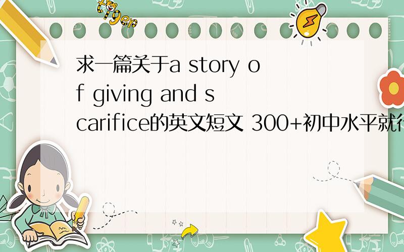 求一篇关于a story of giving and scarifice的英文短文 300+初中水平就行 高中水平也无妨  全是简单句也没事sacrifice