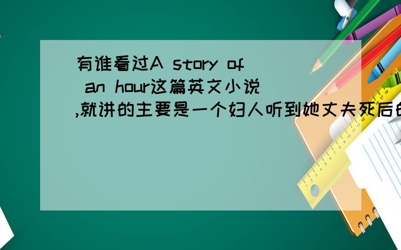 有谁看过A story of an hour这篇英文小说,就讲的主要是一个妇人听到她丈夫死后的一个小时之内的各种情绪思想变化,最后她也自杀了.我看不懂主题,医生诊断出的妇人的死因也很奇怪.还有我不