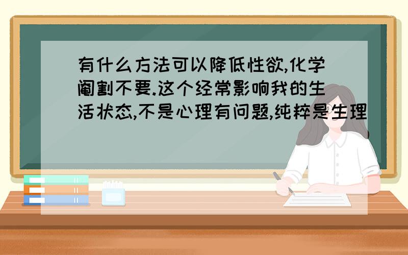 有什么方法可以降低性欲,化学阉割不要.这个经常影响我的生活状态,不是心理有问题,纯粹是生理