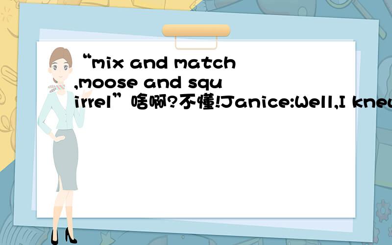 “mix and match,moose and squirrel”啥啊?不懂!Janice:Well,I knew you had the Rockys,and so I figured,you know,you can wear Bullwinkle and Bullwinkle,or you can wear Rocky and Rocky,or,you can mix and match,moose and squirrel.Whatever you want.