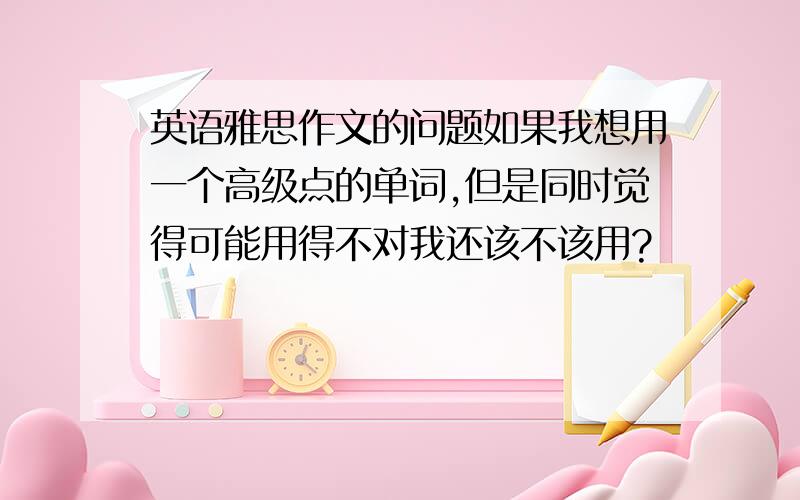 英语雅思作文的问题如果我想用一个高级点的单词,但是同时觉得可能用得不对我还该不该用?