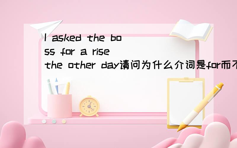 I asked the boss for a rise the other day请问为什么介词是for而不是其他的呢?for在这里表示什么意思?还有为什么是a rise？不是直接rise