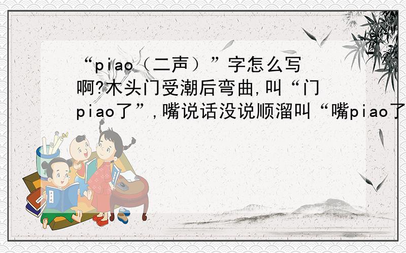 “piao（二声）”字怎么写啊?木头门受潮后弯曲,叫“门piao了”,嘴说话没说顺溜叫“嘴piao了”.那么请问大家,这个“piao”字怎么写啊?（二声）