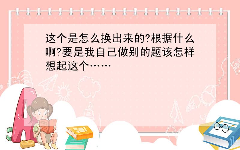 这个是怎么换出来的?根据什么啊?要是我自己做别的题该怎样想起这个……