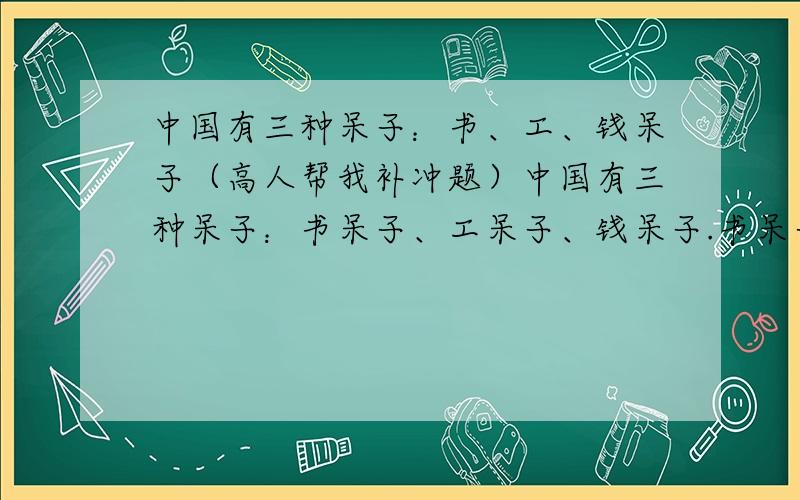 中国有三种呆子：书、工、钱呆子（高人帮我补冲题）中国有三种呆子：书呆子、工呆子、钱呆子.书呆子（ ）,（ ）；工呆子做死工,死做工；钱呆子（ ）,（ ）.