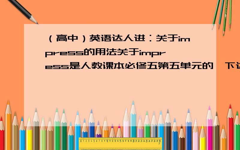 （高中）英语达人进：关于impress的用法关于impress是人教课本必修五第五单元的,下边的这些是impress的短语,请大家帮忙翻译一下!A.给……留下深刻印象           B.使意识到（重要性或严重性）