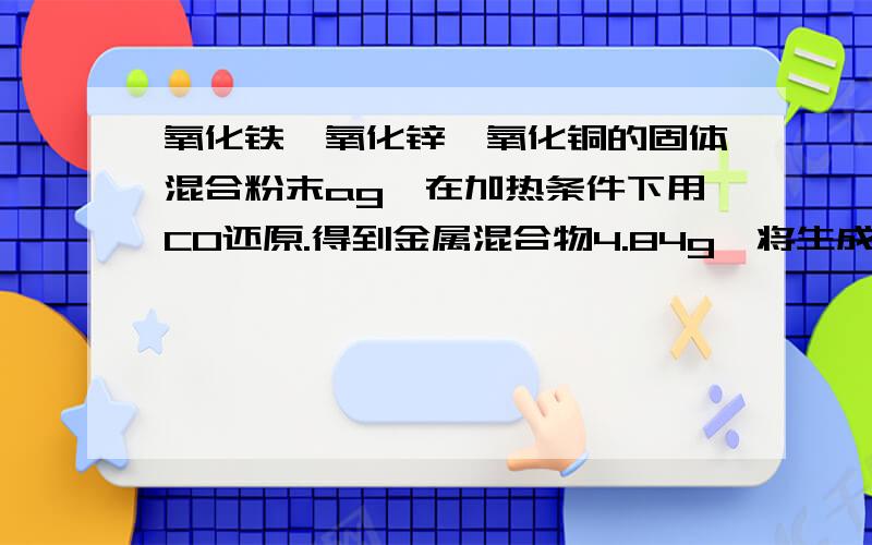 氧化铁、氧化锌、氧化铜的固体混合粉末ag,在加热条件下用CO还原.得到金属混合物4.84g,将生成的二氧化碳气体用足量的澄清石灰水吸收后,产生10.00g 白色沉淀,则a为 （答案是6.42,）