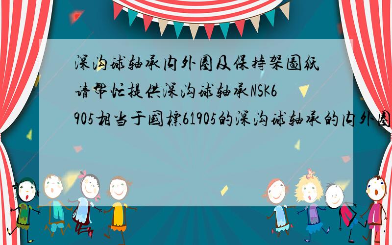 深沟球轴承内外圈及保持架图纸请帮忙提供深沟球轴承NSK6905相当于国标61905的深沟球轴承的内外圈以及保持架的详细加工图纸啊,没有这个轴承的,其它深沟球轴承的也行,