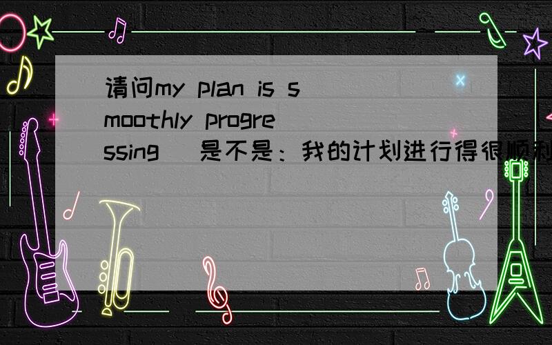 请问my plan is smoothly progressing​ 是不是：我的计划进行得很顺利?