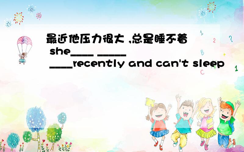 最近他压力很大 ,总是睡不着 she____ _____ ____recently and can't sleep