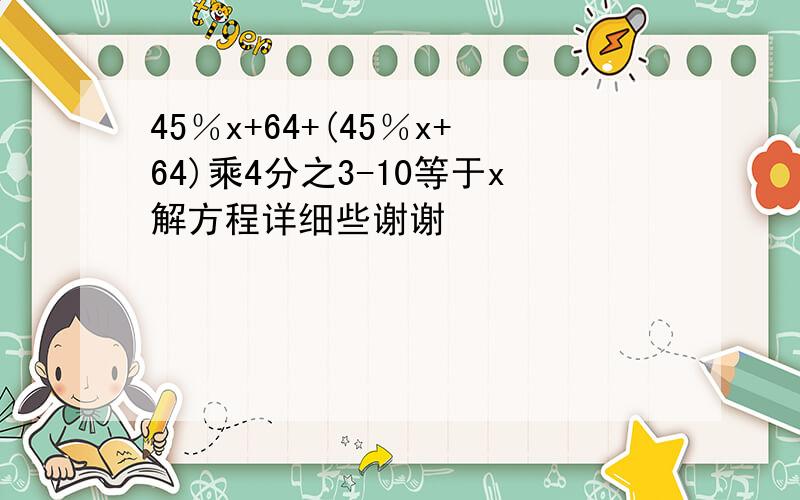 45％x+64+(45％x+64)乘4分之3-10等于x解方程详细些谢谢