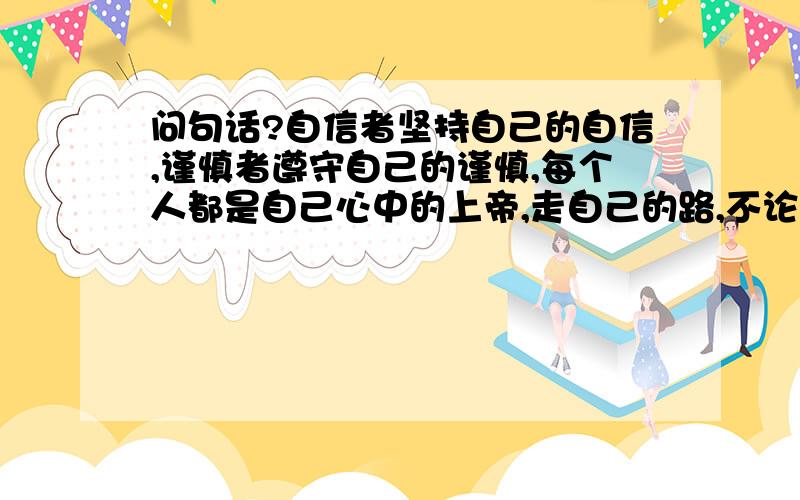 问句话?自信者坚持自己的自信,谨慎者遵守自己的谨慎,每个人都是自己心中的上帝,走自己的路,不论是光明大道还是羊肠小道,彼岸都是极乐净土.赐予我力量,去改变我所能改变的；赐予我勇