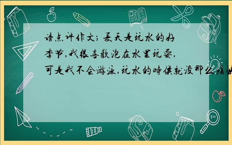 请点评作文； 夏天是玩水的好季节,我很喜欢泡在水里玩耍,可是我不会游泳,玩水的时侯就没那么痛快了.于