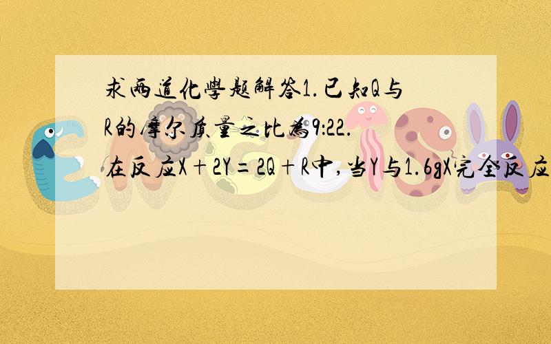 求两道化学题解答1.已知Q与R的摩尔质量之比为9：22.在反应X+2Y=2Q+R中,当Y与1.6gX完全反应后,生成4.4gR,则参与反应的Y和人生成物Q的质量比为（ ）A.46:9   B.32:9   C.23:9  D.16:92.同温同压下,已知O₂