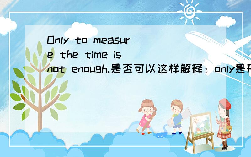 Only to measure the time is not enough.是否可以这样解释：only是形容词,修饰名词性的不定式?