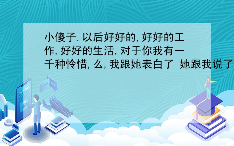 小傻子.以后好好的,好好的工作,好好的生活,对于你我有一千种怜惜,么,我跟她表白了 她跟我说了上面这句话.可怜我么?那我的表白有戏么