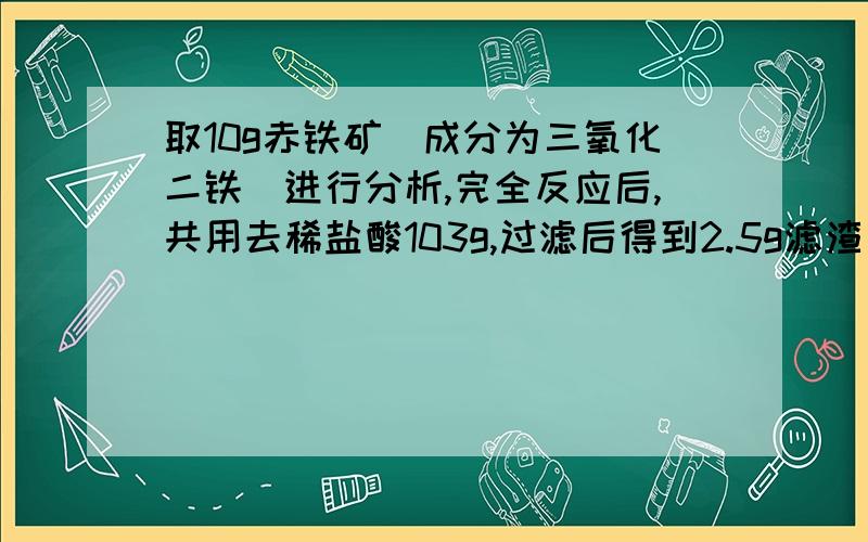 取10g赤铁矿（成分为三氧化二铁）进行分析,完全反应后,共用去稀盐酸103g,过滤后得到2.5g滤渣（假设杂质及不溶于酸,也不溶于水.不考虑实验中的损耗.）求（计算结果保留一位小数）.（1）.