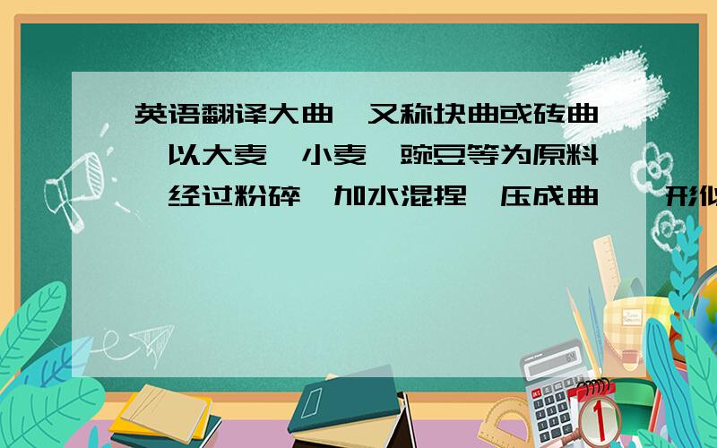 英语翻译大曲,又称块曲或砖曲,以大麦、小麦、豌豆等为原料,经过粉碎,加水混捏,压成曲醅,形似砖块,大小不等,让自然界各种微生物在上面生长而制成,统称大曲.在经过强烈蒸煮的白米中,移