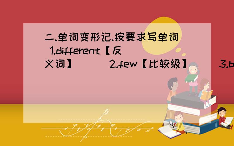 二.单词变形记.按要求写单词 1.different【反义词】（ ） 2.few【比较级】（ ）3.bicycle【负数】（ ）4.little【比较级】（ ）5.longer【原级】（ ）6.butcher【负数】（ ）7.interesting【比较级】（ ）8.