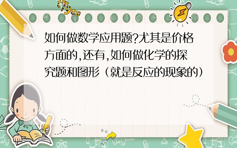 如何做数学应用题?尤其是价格方面的,还有,如何做化学的探究题和图形（就是反应的现象的）