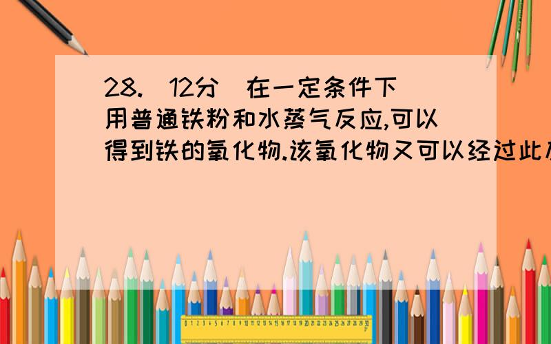 28.(12分)在一定条件下用普通铁粉和水蒸气反应,可以得到铁的氧化物.该氧化物又可以经过此反应的逆反应,生成颗粒很细的铁粉.这种铁粉具有很高的反应活性,在空气中受撞击或受热时会燃烧,