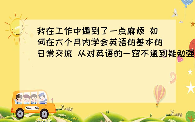 我在工作中遇到了一点麻烦 如何在六个月内学会英语的基本的日常交流 从对英语的一窍不通到能勉强和外国人正常交流 希望大家多多提供建议 谢谢!